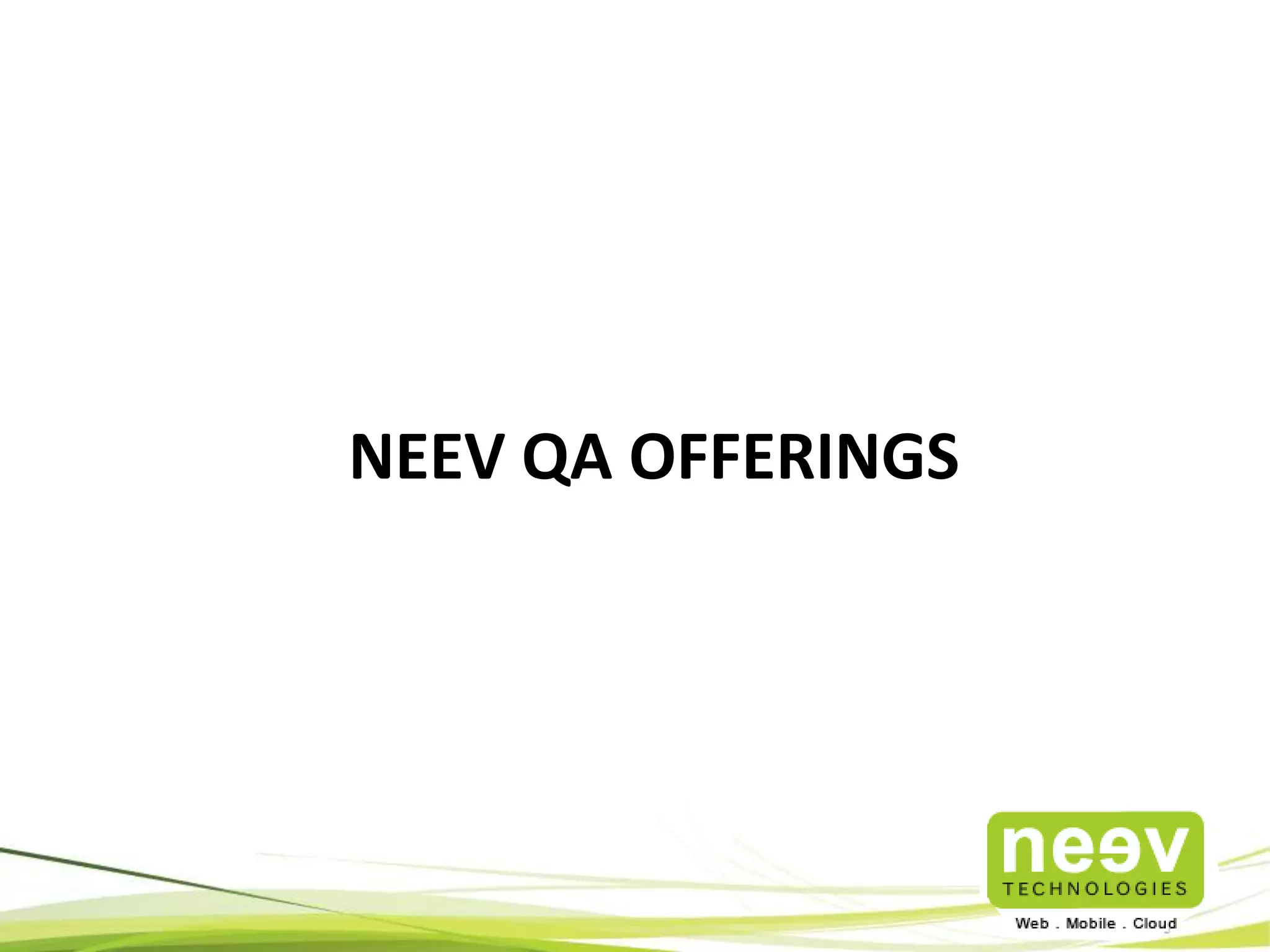 Where Neev can help? A few Scenarios 
• Pre-Release Testing: Have a release coming up in a month? Would you like an 
Independent Testing Team to test the application/product thoroughly and 
come back with suggestions? 
• Agile Test Partner: Looking for an independent testing partner that can 
rigorously test your sprint increments, Sprint by Sprint, and maintain an 
automated test suite at a test coverage of over 70%? 
• Pre-Launch Multi-Platform Mobile App Testing: Looking for a Testing partner 
who understands the nuances of the Mobile Ecosystem and get your Apps 
store-ready? 
• Long Term Testing Partner: Looking for a Testing partner that can help you get 
your Regression Tests on the Cloud and run them on-demand? 
• Pre-Release Scale Testing: Want to test if the application can scale as per your 
expectations. 
• Tool Centered Testing : Looking for a Testing partner specializing in tools. 
Neev – A Partner for your Everyday & Mission-Critical Testing Needs 
 