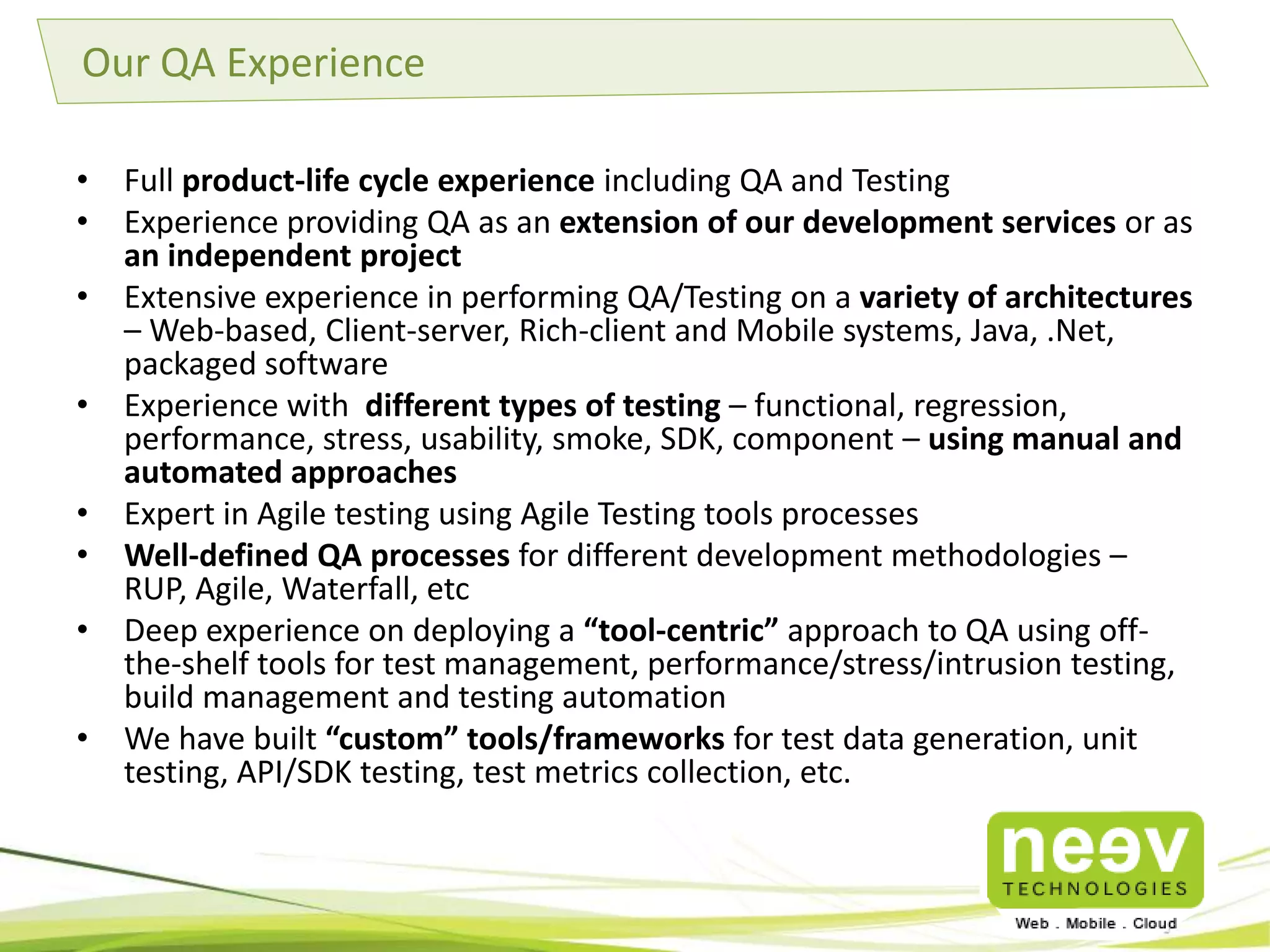 Why Neev as a QA Partner? 
• Fast Go-to-market: Hundreds of start ups have worked with Neev to go live with 
their version 1.0 of their product., eg., InMobi, Redbus, Apalya Myplex.tv 
• Wide Expertise in Tech Ecosystems: Neev understands the Web, Mobile, Cloud 
ecosystem in a way that few companies do. 
• Process Orientation: Strong in agile, scrum processes – Sprint planning, 
retrospectives, product backlog grooming, etc. 
• Tools & Test Automation: Comprehensive experience in Test Automation and 
Load Test Tools. 
• Strong Partnerships – A strong ecosystem of partners – Amazon Web Services, 
AppDynamics, Splunk, Sauce Labs. 
• Strong Domain Expertise: Neev has expertise in handling Testing projects across 
multiple domains - eCommerce, Mobility, Education, Healthcare, Social Media. 
All Round Expertise with excellent Tools / Partners ecosystem 
 