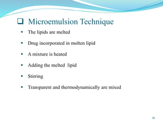  Microemulsion Technique
 The lipids are melted
 Drug incorporated in molten lipid
 A mixture is heated
 Adding the melted lipid
 Stirring
 Transparent and thermodynamically are mixed
16
 