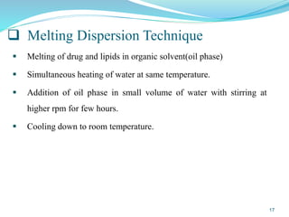  Melting Dispersion Technique
 Melting of drug and lipids in organic solvent(oil phase)
 Simultaneous heating of water at same temperature.
 Addition of oil phase in small volume of water with stirring at
higher rpm for few hours.
 Cooling down to room temperature.
17
 