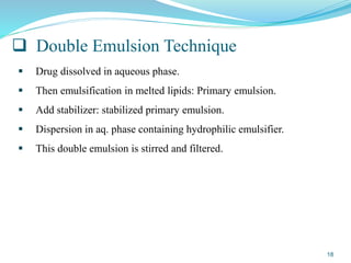  Double Emulsion Technique
 Drug dissolved in aqueous phase.
 Then emulsification in melted lipids: Primary emulsion.
 Add stabilizer: stabilized primary emulsion.
 Dispersion in aq. phase containing hydrophilic emulsifier.
 This double emulsion is stirred and filtered.
18
 