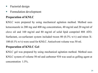  Factorial design
 Formulation development
Preparation of KNLC
KNLC were prepared by using mechanical agitation method. Method uses
ketoconazole in 200 mg and 400 mg concentration, 40 mg/ml and 20 mg/ml of
clove oil and 160 mg/ml and 80 mg/ml of solid lipid compritol 888 ATO.
Surfactant, co-surfactant system included tween 80 (0.3% w/v) and triton X-
100 (0.1% w/v) were used for KNLC. Antisolvent volume was 50 ml.
Preparation of KNLC Gel
KNLC gel was prepared by using mechanical agitation method. Method uses
KNLC system of volume 50 ml and carbomer 934 was used as gelling agent at
concentration 1.5%.
24
 