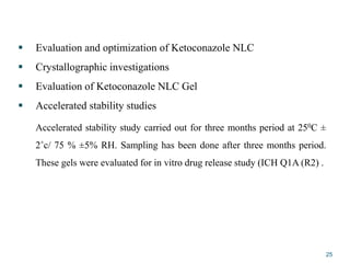  Evaluation and optimization of Ketoconazole NLC
 Crystallographic investigations
 Evaluation of Ketoconazole NLC Gel
 Accelerated stability studies
Accelerated stability study carried out for three months period at 250C ±
2˚c/ 75 % ±5% RH. Sampling has been done after three months period.
These gels were evaluated for in vitro drug release study (ICH Q1A (R2) .
25
 