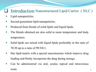  Introduction
 Lipid nanoparticles.
 Second generation lipid nanoparticles.
 Produced from blends of solid lipids and liquid lipids.
 The blends obtained are also solid at room temperature and body
temperature.
 Solid lipids are mixed with liquid lipids preferably in the ratio of
70:30 up to a ratio of 99.9:0.1.
 Has lipid matrix with a special nanostructure which improve drug
loading and firmly incorporate the drug during storage.
 Can be administered via oral, ocular, topical and intravenous
route.
Nanostructured Lipid Carrier ( NLC )
3
 