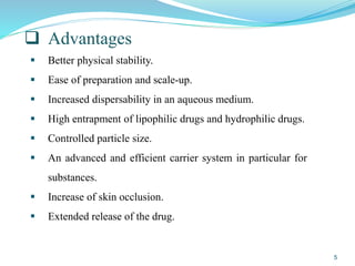  Advantages
 Better physical stability.
 Ease of preparation and scale-up.
 Increased dispersability in an aqueous medium.
 High entrapment of lipophilic drugs and hydrophilic drugs.
 Controlled particle size.
 An advanced and efficient carrier system in particular for
substances.
 Increase of skin occlusion.
 Extended release of the drug.
5
 