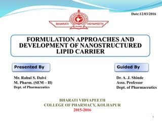 FORMULATION APPROACHES AND
DEVELOPMENT OF NANOSTRUCTURED
LIPID CARRIER
Presented By
Mr. Rahul S. Dalvi
M. Pharm. (SEM – II)
Dept. of Pharmaceutics
Guided By
Dr. A. J. Shinde
Asso. Professor
Dept. of Pharmaceutics
BHARATI VIDYAPEETH
COLLEGE OF PHARMACY, KOLHAPUR
2015-2016
Date:12/03/2016
1
 