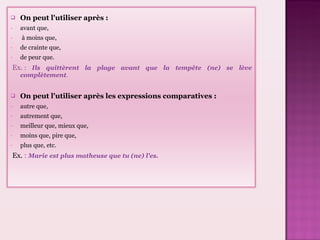 On peut l'utiliser après : avant que, à moins que, de crainte que, de peur que. Ex. : Ils quittèrent la plage avant que la tempête (ne) se lève complètement . On peut l'utiliser après les expressions comparatives : autre que, autrement que, meilleur que, mieux que, moins que, pire que, plus que, etc. Ex. : Marie est plus matheuse que tu (ne) l'es.
