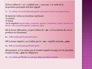 Pour utiliser le « ne » explétif avec « sans que », le verbe de la proposition principale doit être négatif. Ex. : Le voleur ne serait jamais passé sans que tu (ne) t'en aperçoives. Après les verbes ou locutions exprimant : la crainte, le doute ou la négation ( avoir peur, craindre, douter, empêcher, éviter, mettre en doute, nier, prendre garde, redouter , etc.) : À la forme affirmative, on peut utiliser le « ne » si l'on redoute de voir se produire un événement. Ex. : Elle craint qu'il (ne) soit mort. À la forme négative, on n'utilise pas le « ne » explétif, mais ne... pas. Ex. : Elle ne craint pas qu'il soit mort. Cependant, si l'on estime que le résultat négatif envisagé est très plausible, l'emploi de ne... pas est obligatoire. Ex. : Je crains qu’Élodie ne soit pas dans son état normal.