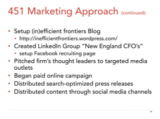 451 Marketing Approach (continued):
•  Setup (in)efﬁcient frontiers Blog
  •  http://inefﬁcientfrontiers.wordpress.com/
•  Created LinkedIn Group “New England CFO’s”
  •  setup Facebook recruiting page
•  Pitched ﬁrm’s thought leaders to targeted media
   outlets
•  Began paid online campaign
•  Distributed search-optimized press releases
•  Distributed content through social media channels


                                                   13
 