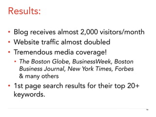 Results:

•  Blog receives almost 2,000 visitors/month
•  Website trafﬁc almost doubled
•  Tremendous media coverage!
  •  The Boston Globe, BusinessWeek, Boston
     Business Journal, New York Times, Forbes
     & many others
•  1st page search results for their top 20+
   keywords.
                                                14
 