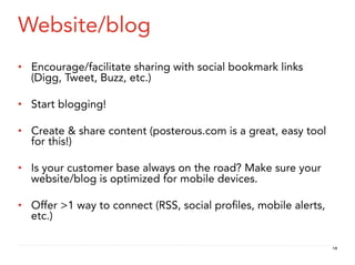 Website/blog
•  Encourage/facilitate sharing with social bookmark links
   (Digg, Tweet, Buzz, etc.)

•  Start blogging!

•  Create & share content (posterous.com is a great, easy tool
   for this!)

•  Is your customer base always on the road? Make sure your
   website/blog is optimized for mobile devices.

•  Offer >1 way to connect (RSS, social proﬁles, mobile alerts,
   etc.)

                                                                  19
 