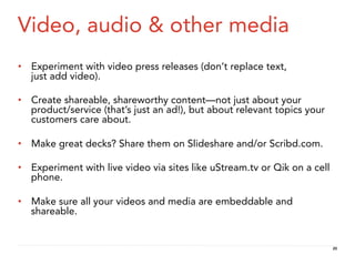 Video, audio & other media
•  Experiment with video press releases (don’t replace text,
   just add video).

•  Create shareable, shareworthy content—not just about your
   product/service (that’s just an ad!), but about relevant topics your
   customers care about.

•  Make great decks? Share them on Slideshare and/or Scribd.com.

•  Experiment with live video via sites like uStream.tv or Qik on a cell
   phone.

•  Make sure all your videos and media are embeddable and
   shareable.


                                                                           20
 