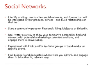 Social Networks
•  Identify existing communities, social networks, and forums that will
   be interested in your product / service—and build relationships on
   their turf.

•  Start a community group on Facebook, Ning, MySpace or LinkedIn.

•  Use Twitter as a way to show your company’s personality, ﬁnd and
   connect with potential and existing customers and fans, and
   engage them in conversation.

•  Experiment with Flickr and/or YouTube groups to build media for
   speciﬁc events.

•  Find bloggers and podcasters whose work you admire, and engage
   them in an authentic, relevant way.

                                                                          21
 