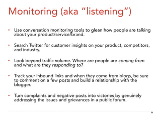 Monitoring (aka “listening”)
•  Use conversation monitoring tools to glean how people are talking
   about your product/service/brand.

•  Search Twitter for customer insights on your product, competitors,
   and industry.

•  Look beyond trafﬁc volume. Where are people are coming from
   and what are they responding to?

•  Track your inbound links and when they come from blogs, be sure
   to comment on a few posts and build a relationship with the
   blogger.

•  Turn complaints and negative posts into victories by genuinely
   addressing the issues and grievances in a public forum.

                                                                        22
 