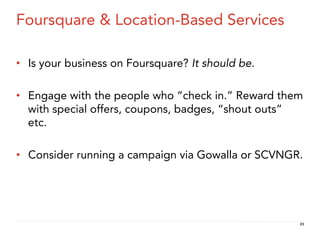 Foursquare & Location-Based Services

•  Is your business on Foursquare? It should be.

•  Engage with the people who “check in.” Reward them
   with special offers, coupons, badges, “shout outs”
   etc.

•  Consider running a campaign via Gowalla or SCVNGR.




                                                    23
 