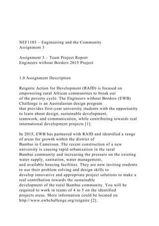 NEF1103 – Engineering and the Community
Assignment 3
Assignment 3 – Team Project Report
Engineers without Borders 2015 Project
1.0 Assignment Description
Reignite Action for Development (RAfD) is focused on
empowering rural African communities to break out
of the poverty cycle. The Engineers without Borders (EWB)
Challenge is an Australasian design program
that provides first-year university students with the opportunity
to learn about design, sustainable development,
teamwork, and communication, while contributing towards real
international development projects [1].
In 2015, EWB has partnered with RAfD and identified a range
of areas for growth within the district of
Bambui in Cameroon. The recent construction of a new
university is causing rapid urbanization in the rural
Bambui community and increasing the pressure on the existing
water supply, sanitation, water management,
and available housing facilities. They are now inviting students
to use their problem solving and design skills to
develop innovative and appropriate project solutions to make a
real contribution towards the sustainable
development of the rural Bambui community. You will be
required to work in teams of 4 to 5 on the identified
projects areas. More information could be located on
http://www.ewbchallenge.org/reignite [2].
 
