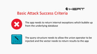 Basic Attack Success Criteria
The app needs to return internal exceptions which bubble up
from the underlying database
The query structure needs to allow the union operator to be
injected and the vector needs to return results to the app
 