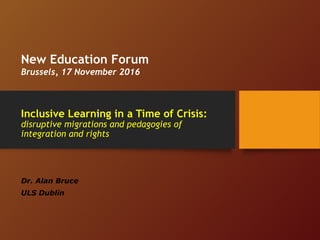 Inclusive Learning in a Time of Crisis:
disruptive migrations and pedagogies of
integration and rights
Dr. Alan Bruce
ULS Dublin
New Education Forum
Brussels, 17 November 2016
 