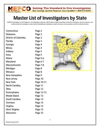 `


               Ma
                aster List of Inv
                           o vestig rs by State
                                  gato  y
    All N
        NEFCO Investigators are W2 Employees, not independ dent contractors. NEFCO features hi ghly credentialed certified fire inves
                                                                             N                                                      stigators, electrica engineers, and
                                                                                                                                                       al
           certified vehicl fire investigator many of which hold additional credentials as maste electricians, ma
                          le                rs,                                                er               aster plumbers and ASE certified tec
                                                                                                                                    d                  chnicians.




Con nnecticut                                            Pa 2
                                                          age
Dela aware                                               Pa 3
                                                          age
Dist trict of Columbia                                   Pa 3
                                                          age
Flor rida                                                Pa 3
                                                          age
Geo orgia                                                Pa 4
                                                          age
Illinois                                                 Pa 4
                                                          age
Indi iana                                                Pa 5
                                                          age
Iowwa                                                    Pa 5
                                                          age
Mai  ine                                                 Pa 5 6
                                                          age
Maryland                                                 Pa 6 7
                                                          age
Mas  ssachuset tts                                       Pa 7 8
                                                          age
Mic chigan                                               Pa 8
                                                          age
Mis ssouri                                               Pa 8
                                                          age
New Hampsh
    w          hire                                      Pa 9
                                                          age
New Jersey
    w                                                    Pa 10
                                                          age
New York
    w                                                    Pa 10 11
                                                          age
Nor Carolin
    rth        na                                        Pa 11
                                                          age
Ohio                                                     Pa 12
                                                          age
Pen nnsylvania a                                         Pa 12 13
                                                          age
Rho Island
    ode                                                  Pa 13
                                                          age
Sou Carolin
    uth        na                                        Pa 13
                                                          age
Vermont                                                  Pa 14
                                                          age
Virgginia                                                Pa 14
                                                          age
West Virginia  a                                         Pa 15
                                                          age
Wis sconsin                                              Pa 15
                                                          age

                                                                                    1
Revis July 2012
    sed
 