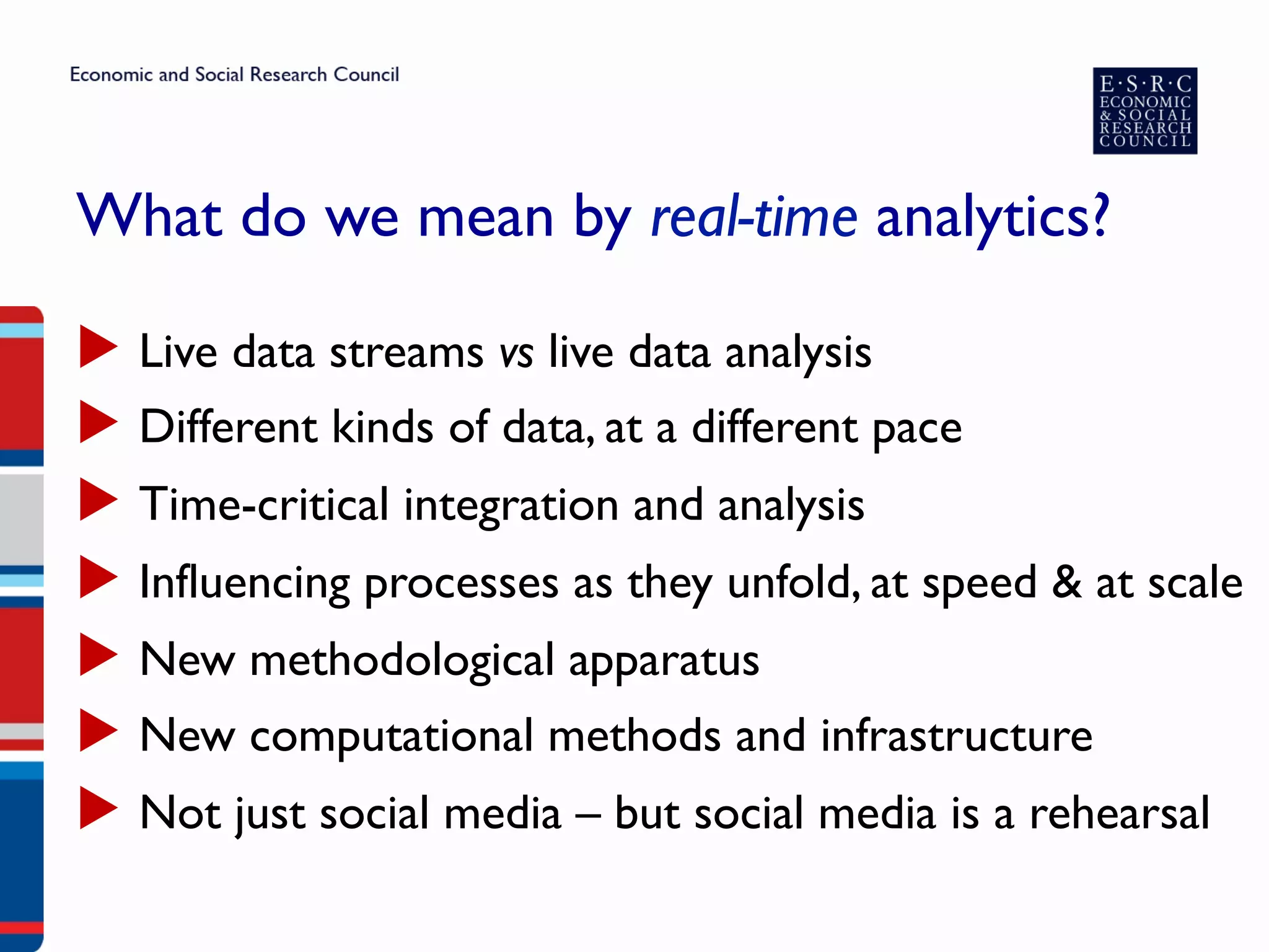 What do we mean by real-time analytics?
▶  Live data streams vs live data analysis
▶  Different kinds of data, at a different pace
▶  Time-critical integration and analysis
▶  Influencing processes as they unfold, at speed & at scale
▶  New methodological apparatus
▶  New computational methods and infrastructure
▶  Not just social media – but social media is a rehearsal
 