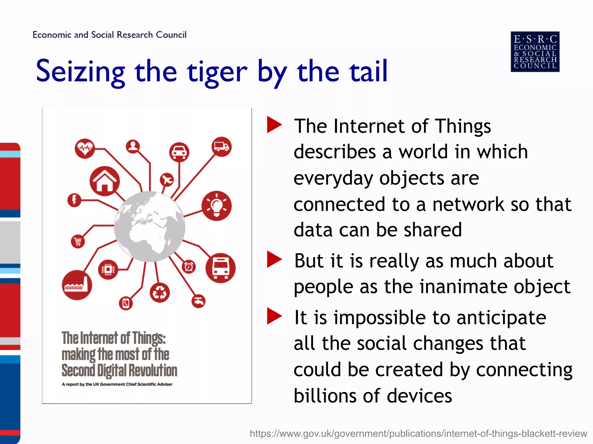 Seizing the tiger by the tail
▶  The Internet of Things
describes a world in which
everyday objects are
connected to a network so that
data can be shared
▶  But it is really as much about
people as the inanimate object
▶  It is impossible to anticipate
all the social changes that
could be created by connecting
billions of devices
https://www.gov.uk/government/publications/internet-of-things-blackett-review
 