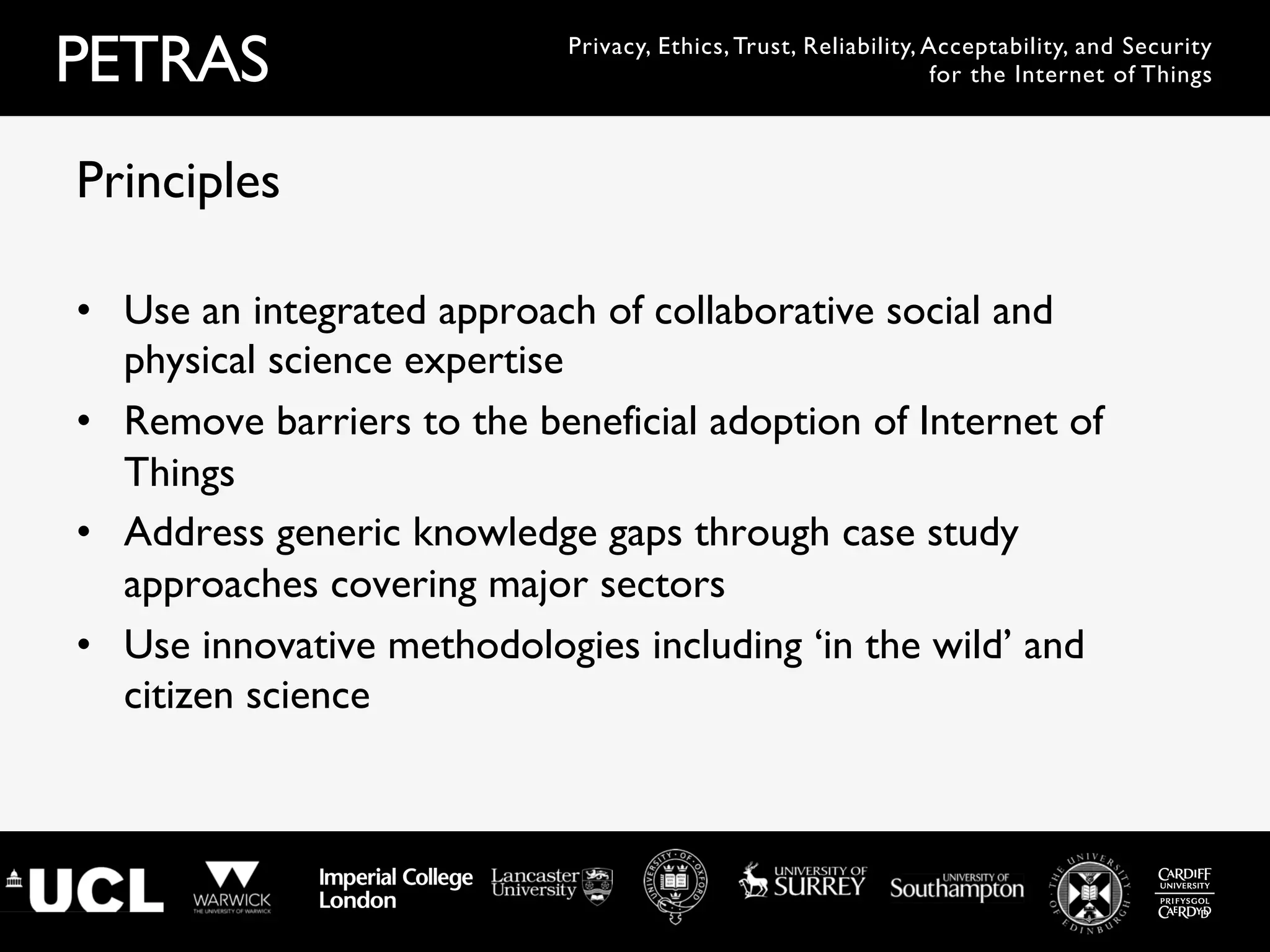 PETRAS Privacy, Ethics, Trust, Reliability, Acceptability, and Security
for the Internet of Things
•  Use an integrated approach of collaborative social and
physical science expertise
•  Remove barriers to the beneficial adoption of Internet of
Things
•  Address generic knowledge gaps through case study
approaches covering major sectors
•  Use innovative methodologies including ‘in the wild’ and
citizen science
Principles
 