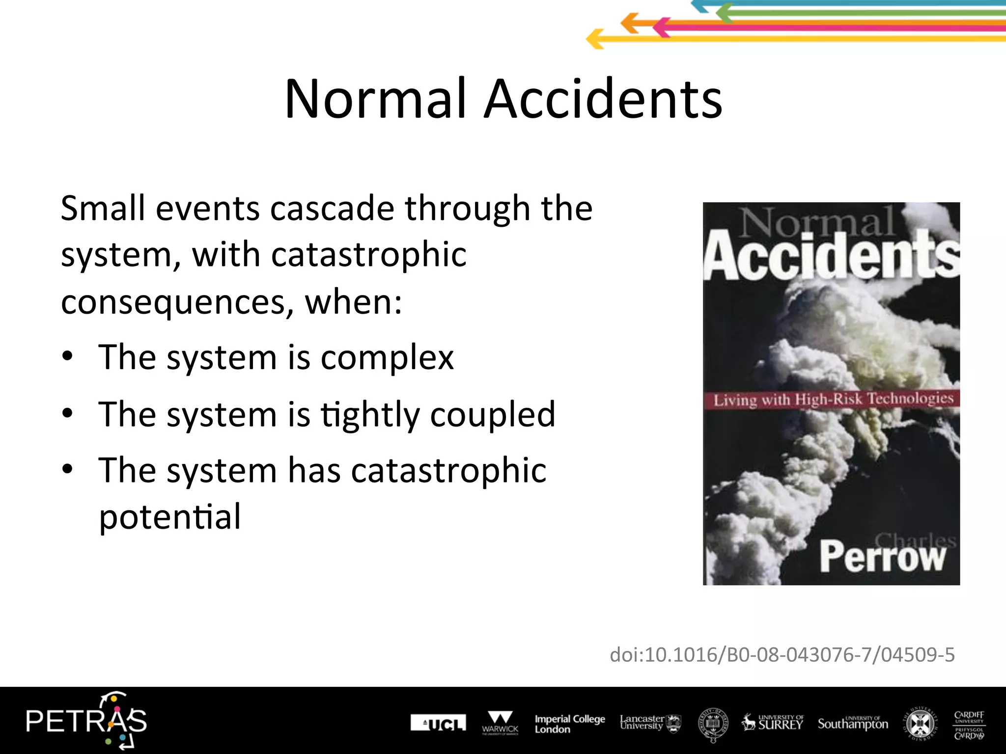 Normal	Accidents	
Small	events	cascade	through	the	
system,	with	catastrophic	
consequences,	when:	
•  The	system	is	complex	
•  The	system	is	(ghtly	coupled	
•  The	system	has	catastrophic	
poten(al	
doi:10.1016/B0-08-043076-7/04509-5	
 