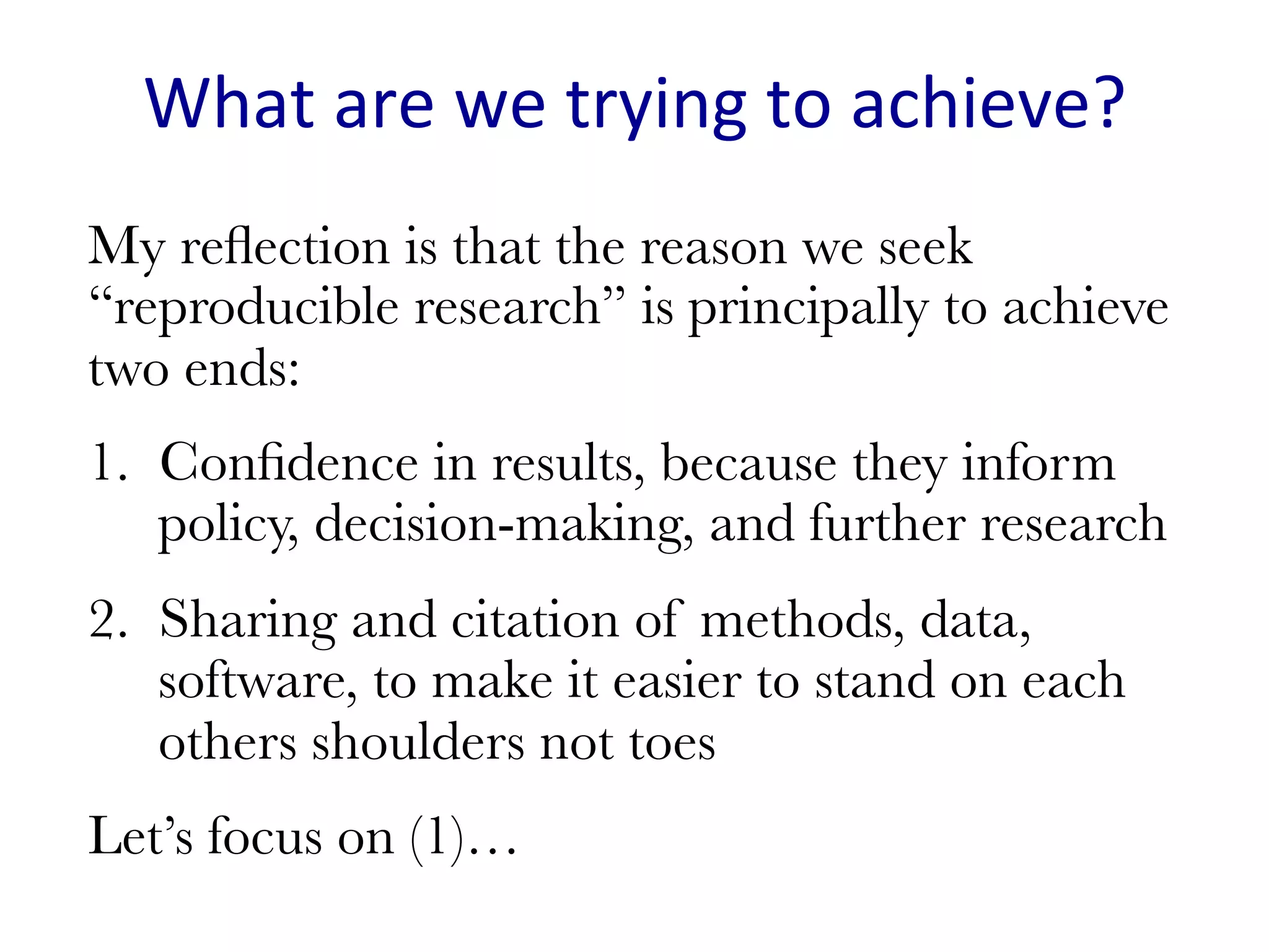 What	are	we	trying	to	achieve?	
My reﬂection is that the reason we seek
“reproducible research” is principally to achieve
two ends:
1.  Conﬁdence in results, because they inform
policy, decision-making, and further research
2.  Sharing and citation of methods, data,
software, to make it easier to stand on each
others shoulders not toes
Let’s focus on (1)…

 