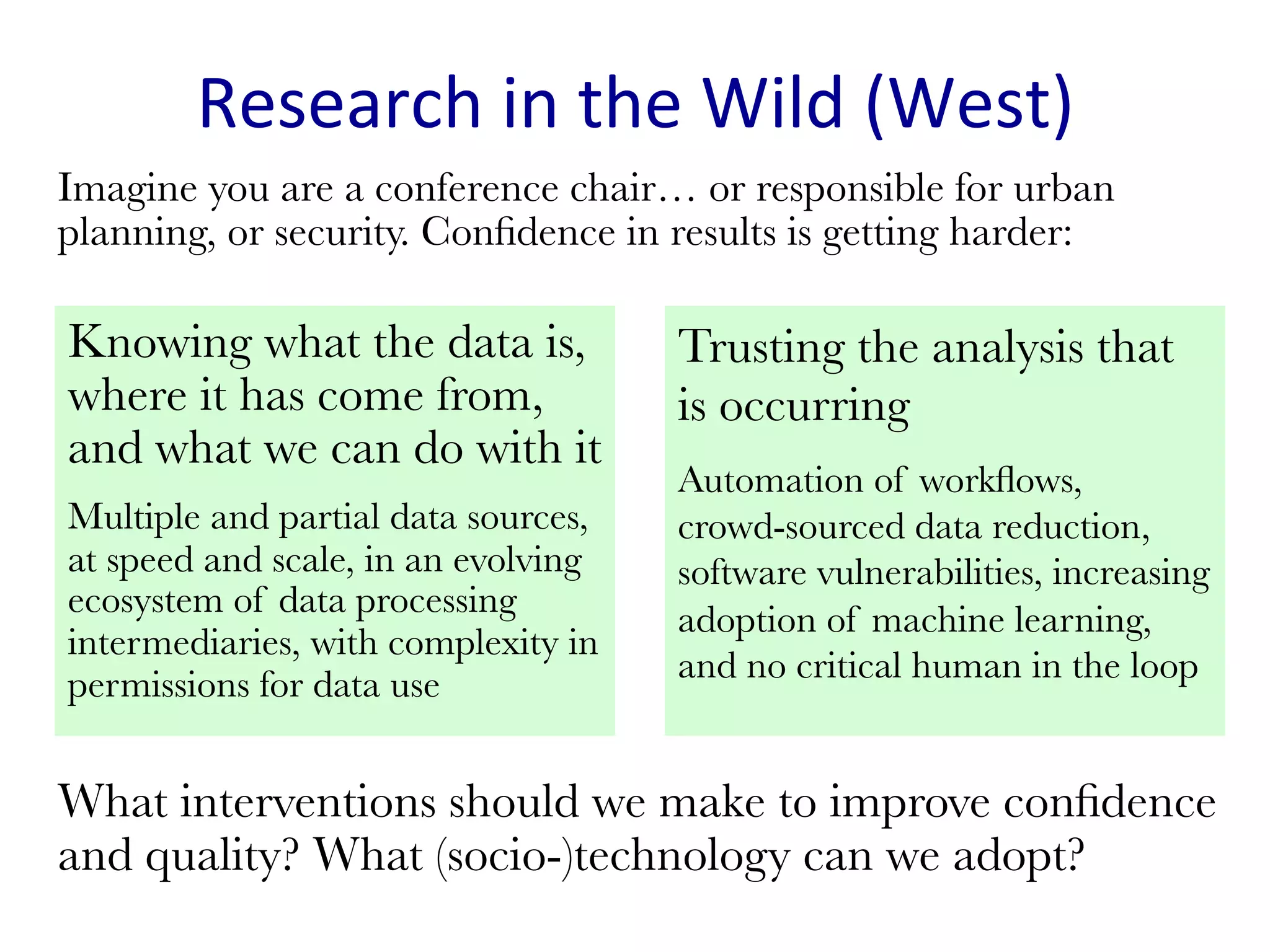 Research	in	the	Wild	(West)	
Imagine you are a conference chair… or responsible for urban
planning, or security. Conﬁdence in results is getting harder:








What interventions should we make to improve conﬁdence
and quality? What (socio-)technology can we adopt?
Trusting the analysis that
is occurring
Automation of workﬂows,
crowd-sourced data reduction,
software vulnerabilities, increasing
adoption of machine learning,
and no critical human in the loop

Knowing what the data is,
where it has come from,
and what we can do with it
Multiple and partial data sources,
at speed and scale, in an evolving
ecosystem of data processing
intermediaries, with complexity in
permissions for data use
 
