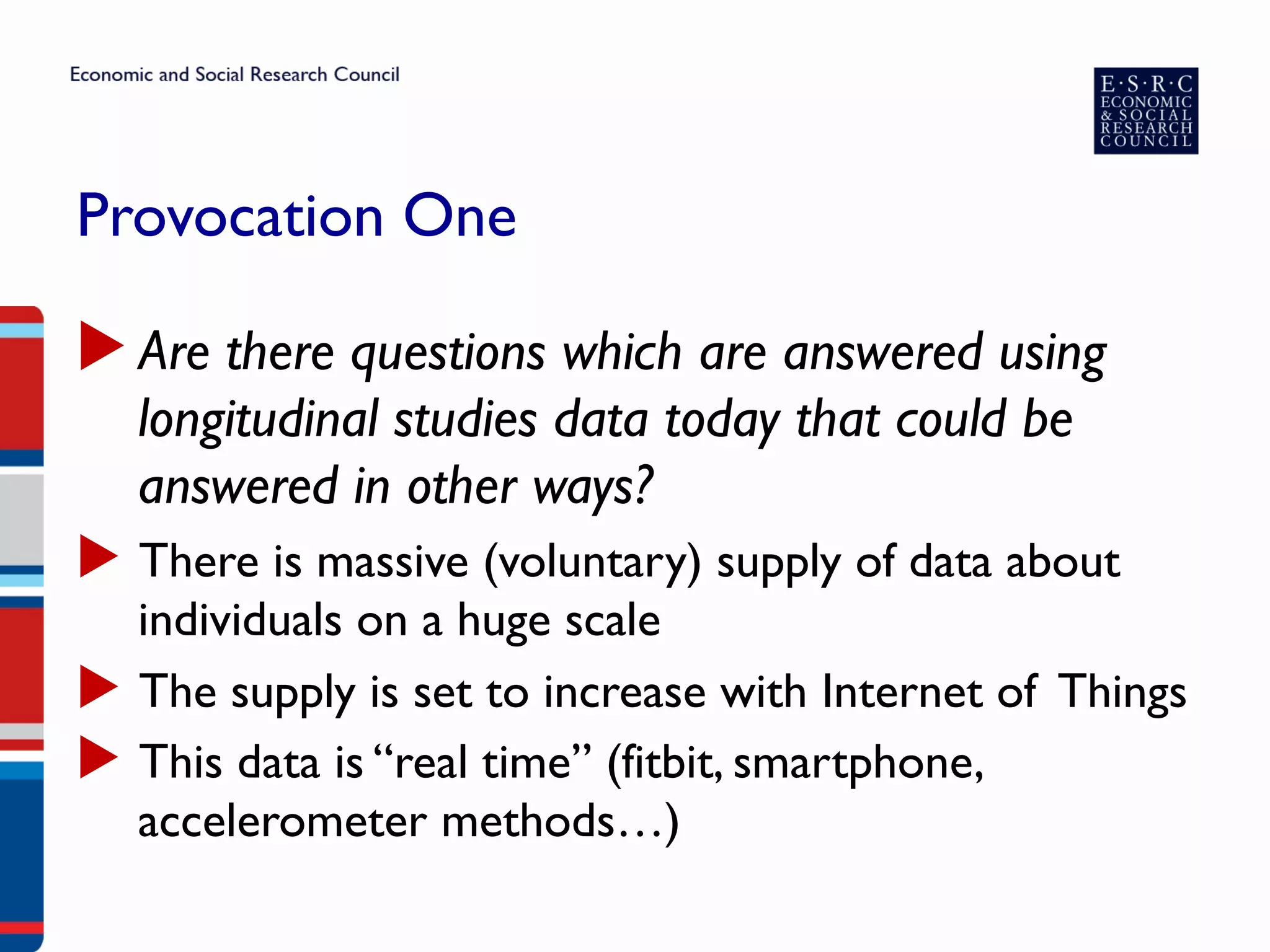Provocation One
▶ Are there questions which are answered using
longitudinal studies data today that could be
answered in other ways?
▶  There is massive (voluntary) supply of data about
individuals on a huge scale
▶  The supply is set to increase with Internet of Things
▶  This data is “real time” (fitbit, smartphone,
accelerometer methods…)
 