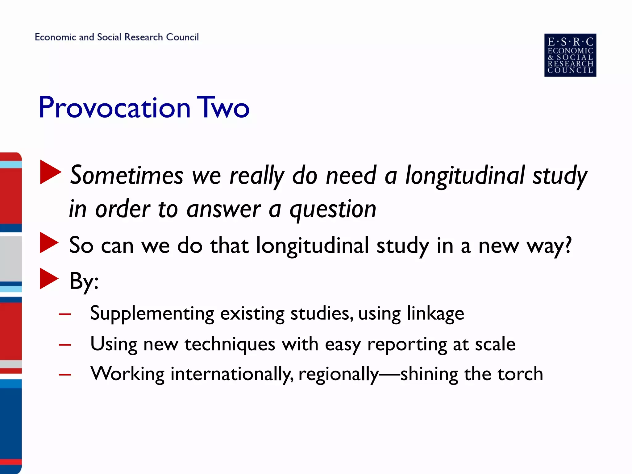 Provocation Two
▶ Sometimes we really do need a longitudinal study
in order to answer a question
▶  So can we do that longitudinal study in a new way?
▶  By:
–  Supplementing existing studies, using linkage
–  Using new techniques with easy reporting at scale
–  Working internationally, regionally—shining the torch
 