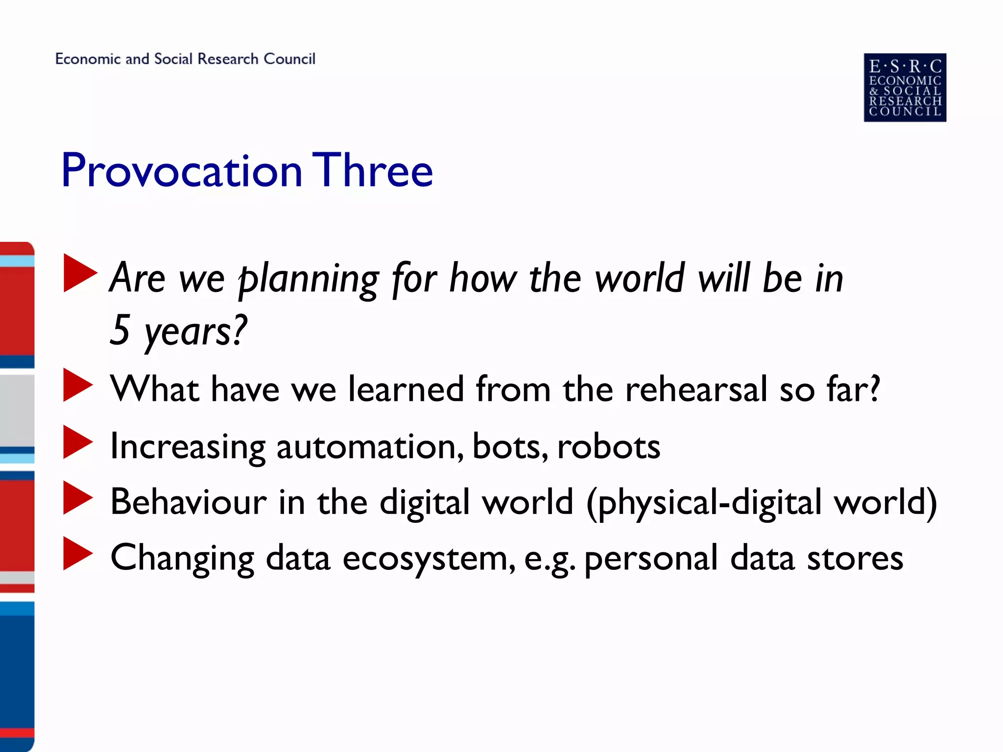 Provocation Three
▶ Are we planning for how the world will be in
5 years?
▶  What have we learned from the rehearsal so far?
▶  Increasing automation, bots, robots
▶  Behaviour in the digital world (physical-digital world)
▶  Changing data ecosystem, e.g. personal data stores
 