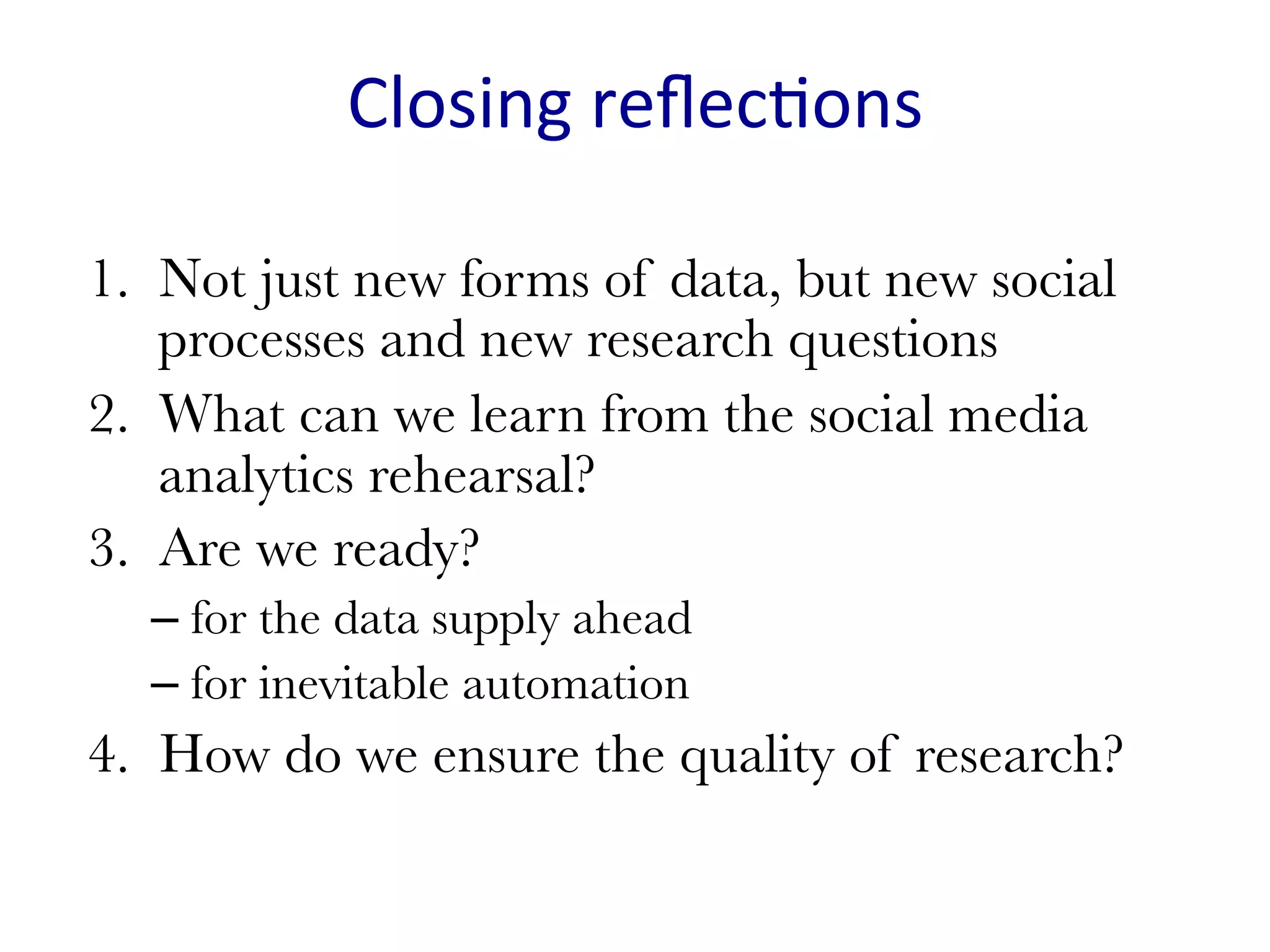 Closing	reﬂec(ons	
1.  Not just new forms of data, but new social
processes and new research questions
2.  What can we learn from the social media
analytics rehearsal?
3.  Are we ready?
– for the data supply ahead
– for inevitable automation
4.  How do we ensure the quality of research?
 