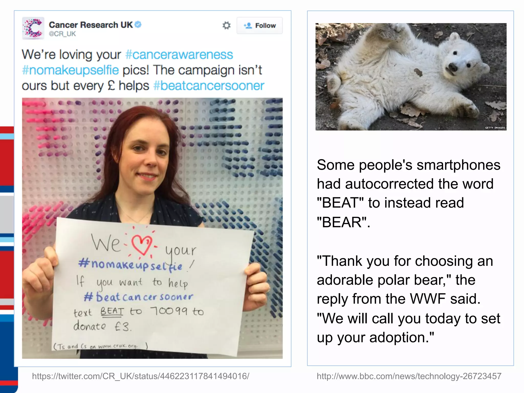https://twitter.com/CR_UK/status/446223117841494016/
Some people's smartphones
had autocorrected the word
"BEAT" to instead read
"BEAR".
"Thank you for choosing an
adorable polar bear," the
reply from the WWF said.
"We will call you today to set
up your adoption."
http://www.bbc.com/news/technology-26723457
 
