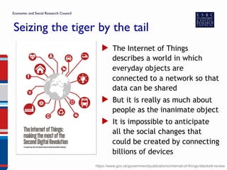 Seizing the tiger by the tail
▶  The Internet of Things
describes a world in which
everyday objects are
connected to a network so that
data can be shared
▶  But it is really as much about
people as the inanimate object
▶  It is impossible to anticipate
all the social changes that
could be created by connecting
billions of devices
https://www.gov.uk/government/publications/internet-of-things-blackett-review
 