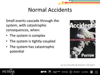 Normal	Accidents	
Small	events	cascade	through	the	
system,	with	catastrophic	
consequences,	when:	
•  The	system	is	complex	
•  The	system	is	(ghtly	coupled	
•  The	system	has	catastrophic	
poten(al	
doi:10.1016/B0-08-043076-7/04509-5	
 
