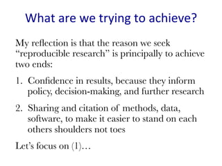 What	are	we	trying	to	achieve?	
My reﬂection is that the reason we seek
“reproducible research” is principally to achieve
two ends:
1.  Conﬁdence in results, because they inform
policy, decision-making, and further research
2.  Sharing and citation of methods, data,
software, to make it easier to stand on each
others shoulders not toes
Let’s focus on (1)…

 
