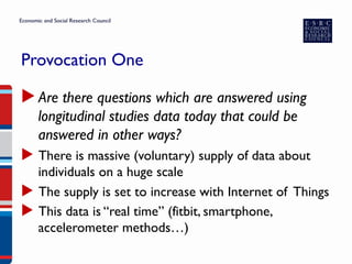 Provocation One
▶ Are there questions which are answered using
longitudinal studies data today that could be
answered in other ways?
▶  There is massive (voluntary) supply of data about
individuals on a huge scale
▶  The supply is set to increase with Internet of Things
▶  This data is “real time” (fitbit, smartphone,
accelerometer methods…)
 