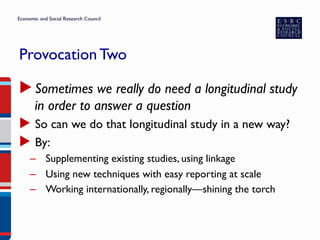 Provocation Two
▶ Sometimes we really do need a longitudinal study
in order to answer a question
▶  So can we do that longitudinal study in a new way?
▶  By:
–  Supplementing existing studies, using linkage
–  Using new techniques with easy reporting at scale
–  Working internationally, regionally—shining the torch
 
