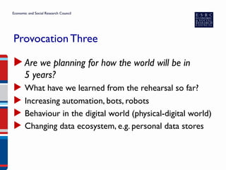 Provocation Three
▶ Are we planning for how the world will be in
5 years?
▶  What have we learned from the rehearsal so far?
▶  Increasing automation, bots, robots
▶  Behaviour in the digital world (physical-digital world)
▶  Changing data ecosystem, e.g. personal data stores
 