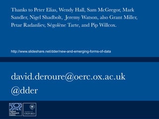david.deroure@oerc.ox.ac.uk
@dder
Thanks to Peter Elias, Wendy Hall, Sam McGregor, Mark
Sandler, Nigel Shadbolt, Jeremy Watson, also Grant Miller,
Petar Radanliev, Ségolène Tarte, and Pip Willcox.
http://www.slideshare.net/dder/new-and-emerging-forms-of-data
 
