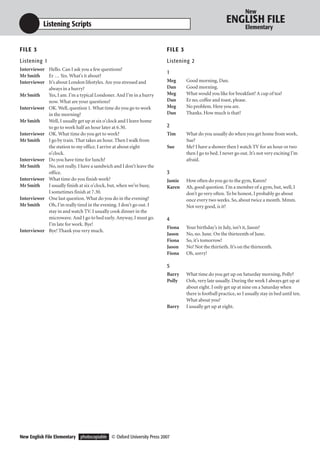 New

           Listening Scripts                                                                           ENGLISH FILE
                                                                                                                 Elementary


F I LE 3                                                              F I LE 3
Listening 1                                                           Listening 2
Interviewer Hello. Can I ask you a few questions?
                                                                      1
Mr Smith    Er … Yes. What’s it about?
Interviewer It’s about London lifestyles. Are you stressed and        Meg        Good morning, Dan.
            always in a hurry?                                        Dan        Good morning.
Mr Smith    Yes, I am. I’m a typical Londoner. And I’m in a hurry     Meg        What would you like for breakfast? A cup of tea?
            now. What are your questions?                             Dan        Er no, coffee and toast, please.
Interviewer OK. Well, question 1. What time do you go to work         Meg        No problem. Here you are.
            in the morning?                                           Dan        Thanks. How much is that?
Mr Smith    Well, I usually get up at six o’clock and I leave home
            to go to work half an hour later at 6.30.                 2
Interviewer OK. What time do you get to work?                         Tim        What do you usually do when you get home from work,
Mr Smith    I go by train. That takes an hour. Then I walk from                  Sue?
            the station to my office. I arrive at about eight         Sue        Me? I have a shower then I watch TV for an hour or two
            o’clock.                                                             then I go to bed. I never go out. It’s not very exciting I’m
Interviewer Do you have time for lunch?                                          afraid.
Mr Smith    No, not really. I have a sandwich and I don’t leave the
            office.                                                   3
Interviewer What time do you finish work?                             Jamie      How often do you go to the gym, Karen?
Mr Smith    I usually finish at six o’clock, but, when we’re busy,    Karen      Ah, good question. I’m a member of a gym, but, well, I
            I sometimes finish at 7.30.                                          don’t go very often. To be honest, I probably go about
Interviewer One last question. What do you do in the evening?                    once every two weeks. So, about twice a month. Mmm.
Mr Smith    Oh, I’m really tired in the evening. I don’t go out. I               Not very good, is it?
            stay in and watch TV. I usually cook dinner in the
            microwave. And I go to bed early. Anyway, I must go.      4
            I’m late for work. Bye!
                                                                      Fiona      Your birthday’s in July, isn’t it, Jason?
Interviewer Bye! Thank you very much.
                                                                      Jason      No, no. June. On the thirteenth of June.
                                                                      Fiona      So, it’s tomorrow!
                                                                      Jason      No! Not the thirtieth. It’s on the thirteenth.
                                                                      Fiona      Oh, sorry!

                                                                      5
                                                                      Barry      What time do you get up on Saturday morning, Polly?
                                                                      Polly      Ooh, very late usually. During the week I always get up at
                                                                                 about eight. I only get up at nine on a Saturday when
                                                                                 there is football practice, so I usually stay in bed until ten.
                                                                                 What about you?
                                                                      Barry      I usually get up at eight.




New English File Elementary photocopiable © Oxford University Press 2007
 
