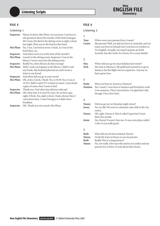 New

            Listening Scripts                                                                         ENGLISH FILE
                                                                                                                Elementary


F I LE 5                                                                F I LE 5
Listening 1                                                             Listening 2
Inspector   Please sit down, Mrs Plum. As you know, I am here to
                                                                        1
            ask questions about the murder of the hotel manager,
            Mr Green. He died in the dining room at eight o’clock       Tony       Where were your parents born, Louise?
            last night. Were you in the hotel at that time?             Louise     My parents? Well, my dad was born in Australia, and my
Mrs Plum    Yes, I was. I arrived at seven o’clock, so I was in the                mum was born in Ireland, but I was born in London so
            hotel then, yes.                                                       I’m English. Actually, my mum’s parents are both
Inspector   And where were you at the time of the murder?                          Scottish, but she’s Irish. Er, I know. It’s a crazy family!
Mrs Plum    I wasn’t in the dining room, Inspector. I was in the
            library. I never went into the dining room.                 2
Inspector   Really? So, what did you do that evening?                   May        Where did you go for your holidays last winter?
Mrs Plum    Well, I read a newspaper in the library. I didn’t read      Nick       We went to Morocco. My girlfriend wanted us to go to
            any books. My husband phoned me and I wrote a                          Jamaica, but the flight was too expensive. Anyway we
            letter to my friend.                                                   had a great time.
Inspector   And when did you go to your room?
Mrs Plum    Oh, at ten o’clock, I think. No, at 10.30. Yes, it was at   3
            10.30. I didn’t watch TV or listen to music. I just drank   Paula      Were you born in America, Damion?
            a glass of water, then I went to bed.                       Damion     No, I wasn’t. I was born in Jamaica and lived there until
Inspector   Thank you. And what time did you wake up?                              I was nineteen. Then I moved here. I’m glad that I did,
Mrs Plum    Oh, what time is it now? It’s nine. So, an hour ago,                   though. I love New York.
            eight, I think. Yes, eight o’clock. I had a shower then I
            came down here. I wasn’t hungry so I didn’t have            4
            breakfast.
                                                                        Danny      Did you go out on Saturday night, Jenny?
Inspector   OK. Thank you very much, Mrs Plum.
                                                                        Jenny      Yes, we did. We went to a fantastic salsa club in the city
                                                                                   centre.
                                                                        Danny      Oh, right. I know it. Was it called Argentina? I went
                                                                                   there last month.
                                                                        Jenny      No, Danny! It wasn’t that one. It was a new place called
                                                                                   Cuba. It was really good.

                                                                        5
                                                                        Ruth       What did you do last weekend, Simon?
                                                                        Simon      I took the train to France to see my parents.
                                                                        Ruth       Really? Was it a long journey?
                                                                        Simon      No, not really. I live near the station in London and my
                                                                                   parents live in Paris. It took about three hours.




New English File Elementary photocopiable © Oxford University Press 2007
 