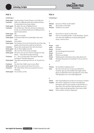 New

            Listening Scripts                                                                           ENGLISH FILE
                                                                                                                  Elementary


F I LE 6                                                                  F I LE 6
Listening 1                                                               Listening 2
Estate agent Good morning, Country Houses. Can I help you?
                                                                          1
Customer     Hello. I’m calling about the three-bedroom house.
             It’s advertised in your shop window.                         Woman      Excuse me. Where are the toilets?
Estate agent Oh, right. The one in Highland Street?                       Man        Oh, upstairs on the right.
Customer     No, not that one. That one only has two bedrooms.            Woman      Thank you very much.
             It’s the one with three bedrooms in Hallmark Street
             that I’m interested in.                                      2
Estate agent OK.                                                          Josh       Do you live in a house or a flat, Jane?
Customer     Where is it exactly?                                         Jane       I live in a two-bedroom flat – on the third floor. And it’s
Estate agent It’s fourteen miles from Cambridge on the main                          very noisy. My neighbours are always playing loud
             road.                                                                   music. I want to move.
Customer     Forty miles?
Estate agent No, fourteen. It’s not too far from the city. It has a big   3
             garden at the front and a small one at the back.             Penny      Hello.
Customer     Hmm, that sounds good. How old is the house?                 Andy       Hi Penny.
Estate agent Oh, it’s about eighty years old.                             Penny      Hi Andy.
Customer     OK. Can I see it? Do you do viewings?                        Andy       Are you doing your homework?
Estate agent Of course, you can see it. We do viewings every day.         Penny      No, not yet.
             Mmm … How about Tuesday morning?                             Andy       What are you doing?
Customer     Er … Sorry, I’m busy then. How about Thursday                Penny      Nothing much. Listening to music. How about you?
             morning or Thursday afternoon?                               Andy       Nothing. My parents are watching TV. Do you want to
Estate agent Thursday morning is good for me, sir. At quarter to                     go out?
             ten?
Customer     Yes, that’s fine. Shall I come to your office?               4
Estate agent Well, we can meet at the house if you want.
                                                                          Yvonne     Do you believe in ghosts, Gary?
Customer     OK. That’s better. I’ll see you at quarter to ten on
                                                                          Gary       Yes, I do. I saw one once. It was in an old hotel in
             Thursday.
                                                                                     Scotland. I got up in the middle of the night and the
Estate agent See you then, sir. Bye.
                                                                                     ghost was behind the sofa in my bedroom. It was white
                                                                                     with big yellow eyes. I was really frightened!

                                                                          5
                                                                          Gloria     How many bathrooms are there in your house, Gordon?
                                                                          Gordon     Oh, well, it’s a big house. Er, there’s one bathroom
                                                                                     downstairs and two more upstairs on the first floor, so
                                                                                     that’s three. Oh, and there’s also the bathroom in my
                                                                                     father’s study on the ground floor. How many is that?
                                                                          Gloria     Wow, Gordon. You have a big house!




New English File Elementary photocopiable © Oxford University Press 2007
 