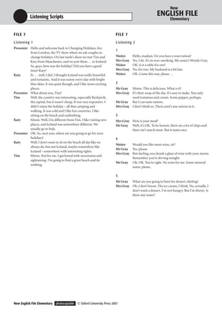 New

           Listening Scripts                                                                         ENGLISH FILE
                                                                                                              Elementary


F I LE 7                                                               F I LE 7
Listening 1                                                            Listening 2
Presenter Hello and welcome back to Changing Holidays, live
                                                                       1
          from London, the TV show where we ask couples to
          change holidays. On last week’s show we met Tim and          Waiter      Hello, madam. Do you have a reservation?
          Katy from Manchester, and we sent them … to Iceland.         Mrs Gray    Yes, I do. It’s in non-smoking. My name’s Wendy Gray.
          So, guys, how was the holiday? Did you have a good           Waiter      OK. Is it a table for one?
          time? Katy?                                                  Mrs Gray    No, for two. My husband is a bit late.
Katy      Er … well, I did. I thought Iceland was really beautiful     Waiter      OK. Come this way, please …
          and romantic. And it was sunny every day with bright
          blue skies. It was quiet though, and I like more exciting    2
          places.                                                      Mr Gray Mmm. This is delicious. What is it?
Presenter What about you, Tim?                                         Mrs Gray It’s their soup of the day. It’s easy to make. You only
Tim       Well, the country was interesting, especially Reykjavik,              need tomatoes and cream. Some pepper, perhaps.
          the capital, but it wasn’t cheap. It was very expensive. I   Mr Gray But I can taste onions.
          didn’t enjoy the holiday – all that camping and              Mrs Gray I don’t think so. There aren’t any onions in it.
          walking. It was cold and I like hot countries. I like
          sitting on the beach and sunbathing.                         3
Katy      Mmm. Well, I’m different from Tim. I like visiting new       Mrs Gray How is your meal?
          places, and Iceland was somewhere different. We              Mr Gray Well, it’s OK. To be honest, there are a lot of chips and
          usually go to Italy.                                                  there isn’t much meat. But it tastes nice.
Presenter OK. So, next year, where are you going to go for your
          holidays?                                                    4
Katy      Well, I don’t want to sit on the beach all day like we
                                                                       Waiter   Would you like more wine, sir?
          always do, but not Iceland, maybe somewhere like
                                                                       Mr Gray Yes, please.
          Iceland – somewhere with interesting sights.
                                                                       Mrs Gray But darling, you drank a glass of wine with your starter.
Tim       Mmm. Not for me. I get bored with mountains and
                                                                                Remember you’re driving tonight.
          sightseeing. I’m going to find a great beach and do
                                                                       Mr Gray Oh, OK. You’re right. No wine for me. Some mineral
          nothing.
                                                                                water, please.

                                                                       5
                                                                       Mr Gray What are you going to have for dessert, darling?
                                                                       Mrs Gray Oh, I don’t know. The ice cream, I think. No, actually, I
                                                                                don’t want a dessert. I’m not hungry. But I’m thirsty. Is
                                                                                there any water?




New English File Elementary photocopiable © Oxford University Press 2007
 