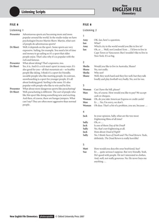 New

            Listening Scripts                                                                          ENGLISH FILE
                                                                                                                Elementary


F I LE 8                                                                 F I LE 8
Listening 1                                                              Listening 2
Presenter   Adventurous sports are becoming more and more
                                                                         1
            popular around the world. In the studio today we have
            psychologist Doctor Martin Short. Martin, what sort          Amy        OK, Ian, here’s a question.
            of people do adventurous sports?                             Ian        What?
Dr Short    Well, it depends on the sport. Some sports are very          Amy        Which city in the world would you like to live in?
            expensive. Sailing, for example. You need a lot of time      Ian        Oh, er … Well, not London! Erm … I’d love to live in
            and money to go sailing so it’s a sport that older                      Cape Town or Vancouver. But I wouldn’t like to live in
            people enjoy. That’s also why it’s so popular with the                  New York. It’s so big.
            rich and famous.
Presenter   What about skiing? That’s expensive, too.                    2
Dr Short    Yes, it is. And it’s a rich man’s sport in many ways. It’s   Sheila     Would you like to live in Australia, Shane?
            also good for you – all that mountain air – so healthy       Shane      No, not really.
            people like skiing. I think it’s a sport for friendly,       Sheila     Why not?
            sociable people who like meeting people. In contrast,        Shane      Well, they work hard and they live well, but they talk
            snowboarding is a sport for younger people. It’s all                    loudly and play football very badly. No, not for me.
            about looking good. Surfing is the same. It’s also
            popular with people who like to win and be first.            3
Presenter   What about more dangerous sports like parachuting?           Woman      Can I have the bill, please?
Dr Short    Well, parachuting is different. The sort of people who       Man        Yes, of course. How would you like to pay? We accept
            like this sport like doing something new and exciting.                  cash or cheques.
            And then, of course, there are bungee jumpers. What          Woman      Oh, do you take American Express or credit cards?
            can I say? They are often more aggressive than normal        Man        Er … No, I’m sorry, we don’t.
            people.                                                      Woman      Oh dear. That’s a bit of a problem, you see, because …

                                                                         4
                                                                         Jack       In your opinion, Sally, what are the two most
                                                                                    frightening films of all time?
                                                                         Sally      Oh, er …
                                                                         Jack       Is one of them Day of the Dead?
                                                                         Sally      No, that’s not frightening at all.
                                                                         Jack       How about Dead of Night?
                                                                         Sally      No. I think Faces of Death and The Dead Return. Yeah,
                                                                                    definitely. The Dead Return is really horrible!

                                                                         5
                                                                         Matt       How would you describe your boyfriend, Sue?
                                                                         Sue        Er … quite serious I suppose. But very friendly. Yeah.
                                                                                    He’s good with people. He isn’t interested in clothes.
                                                                                    And, well, not really generous. No. He never buys me
                                                                                    anything …




New English File Elementary photocopiable © Oxford University Press 2007
 