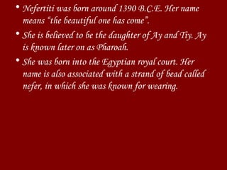 Nefertiti was born around 1390 B.C.E. Her name means “the beautiful one has come”.  She is believed to be the daughter of Ay and Tiy. Ay is known later on as Pharoah. She was born into the Egyptian royal court. Her name is also associated with a strand of bead called  nefer, in which she was known for wearing. 