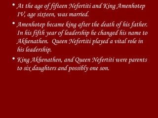 At the age of fifteen Nefertiti and King Amenhotep IV, age sixteen, was married.  Amenhotep became king after the death of his father. In his fifth year of leadership he changed his name to Akhenathen.  Queen Nefertiti played a vital role in his leadership. King Akhenathen, and Queen Nefertiti were parents to six daughters and possibly one son. 