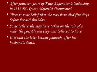 After fourteen years of King Akhenaton's leadership, in 1336 BC, Queen Nefertiti disappeared.  There is some belief that she may have died five days before her 40 th  birthday. Some believe she may have taken on the role of a male, the possible son they was believed to have.  It is said she later became pharoah, after her husband’s death. 