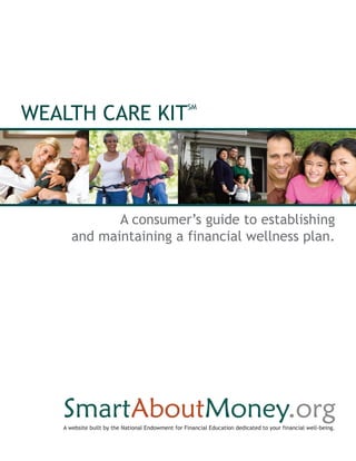 WEALTH CARE KIT
                                                   SM




             A consumer’s guide to establishing
      and maintaining a financial wellness plan.




   A website built by the National Endowment for Financial Education dedicated to your financial well-being.
 